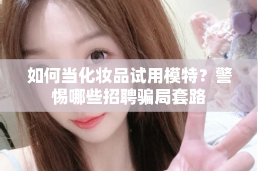 全国如何当化妆品试用模特？警惕哪些招聘骗局套路